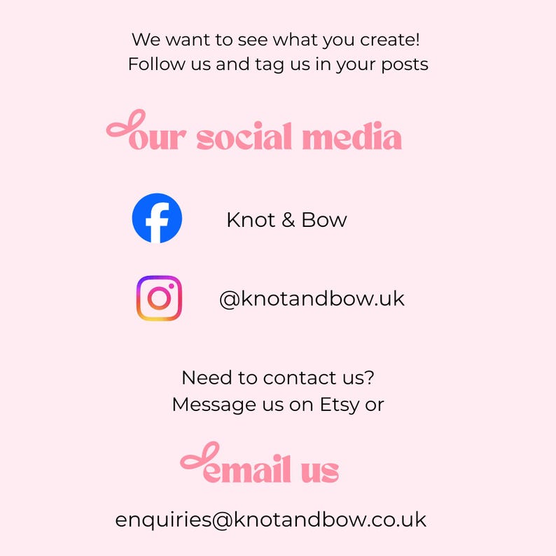 May include: A light pink informational card with black text that reads: We want to see what you create! Follow us and tag us in your posts. Our social media. Facebook icon with Knot & Bow. Instagram icon with @knotandbow.uk. Need to contact us? Message us on Etsy or email us at enquiries@knotandbow.co.uk.