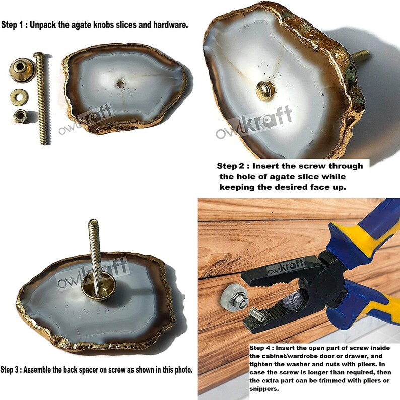 May include: Instructions for installing agate knobs. The image shows a close-up of the agate knob, the hardware, and the steps for installing the knob. Step 1: Unpack the agate knobs slices and hardware. Step 2: Insert the screw through the hole of agate slice while keeping the desired face up. Step 3: Assemble the back spacer on screw as shown in this photo. Step 4: Insert the open part of screw inside the cabinet/wardrobe door or drawer, and tighten the washer and nuts with pliers. In case the screw is longer than required, then the extra part can be trimmed with pliers or snippers.