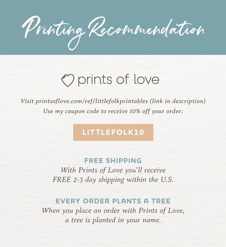 May include: A light blue background with the text "Printing Recommendation" in white. Below the text is a heart with the text "prints of love" in white. The text "Visit printsoflove.com/ref/littlefolkprintables (link in description)" is in black. The text "Use my coupon code to receive 10% off your order:" is in black. A light brown button with the text "LITTLEFOLK10" is in black. The text "FREE SHIPPING" is in black. The text "With Prints of Love you'll receive FREE 2-3 day shipping within the U.S." is in black. The text "EVERY ORDER PLANTS A TREE" is in black. The text "When you place an order with Prints of Love, a tree is planted in your name." is in black.