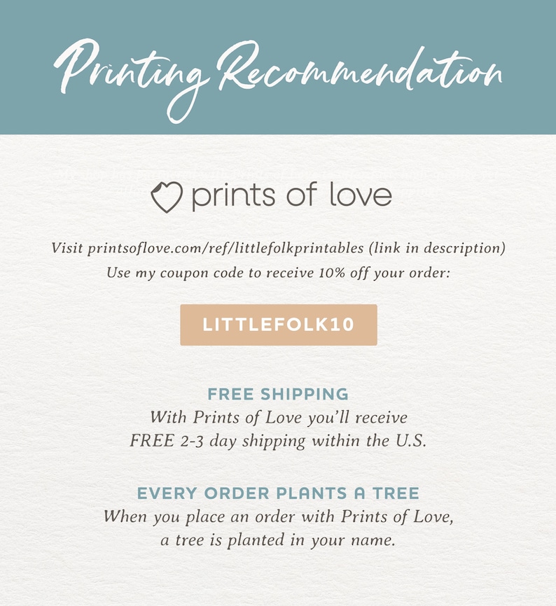 May include: A light blue background with the text "Printing Recommendation" in white. Below the text is a heart with the text "prints of love" in white. The text "Visit printsoflove.com/ref/littlefolkprintables (link in description)" is in black. The text "Use my coupon code to receive 10% off your order:" is in black. A light brown button with the text "LITTLEFOLK10" is in black. The text "FREE SHIPPING" is in black. The text "With Prints of Love you'll receive FREE 2-3 day shipping within the U.S." is in black. The text "EVERY ORDER PLANTS A TREE" is in black. The text "When you place an order with Prints of Love, a tree is planted in your name." is in black.
