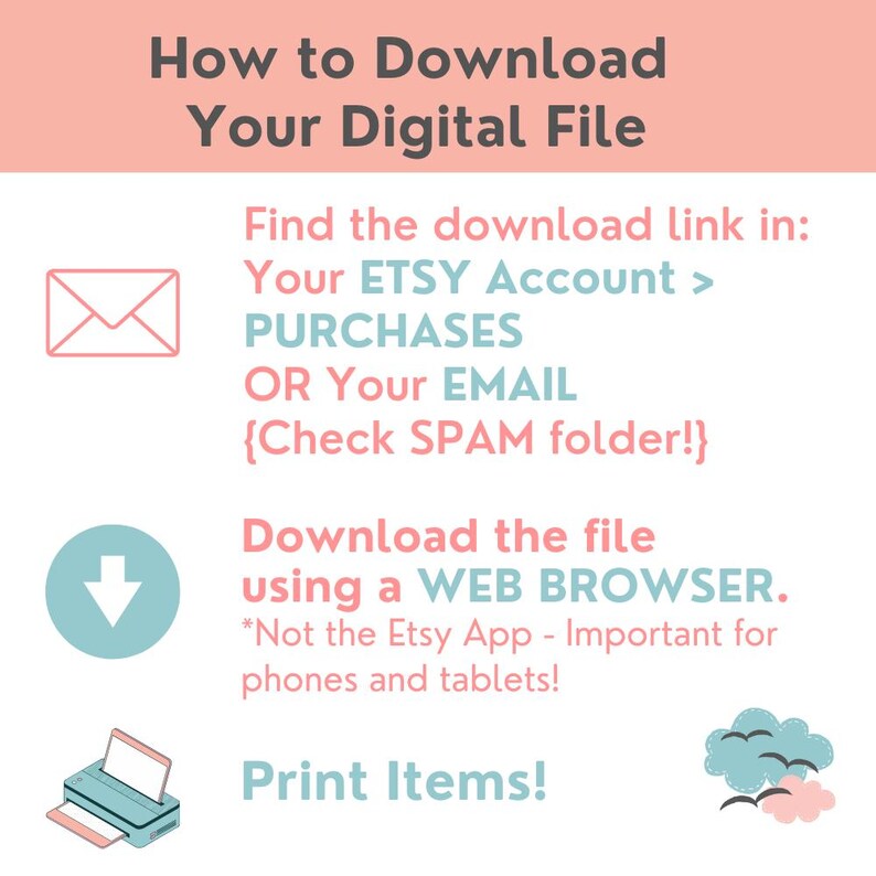 May include: A pink and blue graphic with instructions on how to download a digital file. The graphic includes an envelope, a downward arrow, a printer, and a cloud with birds. The text reads: "How to Download Your Digital File. Find the download link in: Your ETSY Account > PURCHASES OR Your EMAIL {Check SPAM folder!}. Download the file using a WEB BROWSER. *Not the Etsy App - Important for phones and tablets! Print Items!"