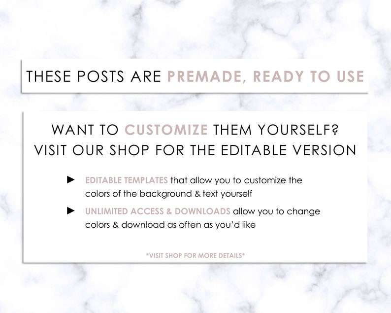 May include: A pink and white marble background with text that reads "These posts are premade, ready to use. Want to customize them yourself? Visit our shop for the editable version. Editable templates that allow you to customize the colors of the background & text yourself. Unlimited access & downloads allow you to change colors & download as often as you'd like. *Visit shop for more details*"