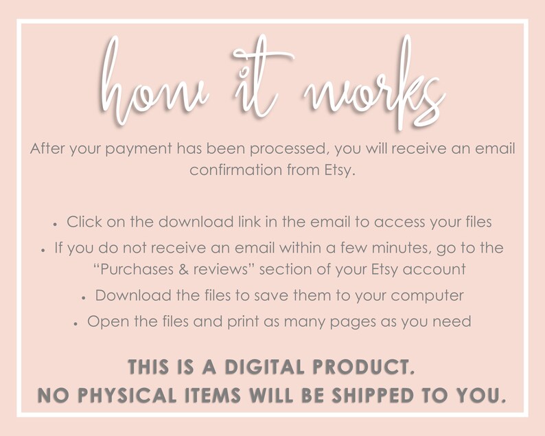 May include: A pink background with white text explaining how to download a digital product purchased on Etsy. The text says "how it works" and explains that after payment is processed, a download link will be sent to the buyer's email address. If the buyer does not receive the email, they can access the download link in the "Purchases & reviews" section of their Etsy account. The text also explains that the buyer can download the files to their computer and print as many pages as needed. The text concludes with "THIS IS A DIGITAL PRODUCT. NO PHYSICAL ITEMS WILL BE SHIPPED TO YOU."