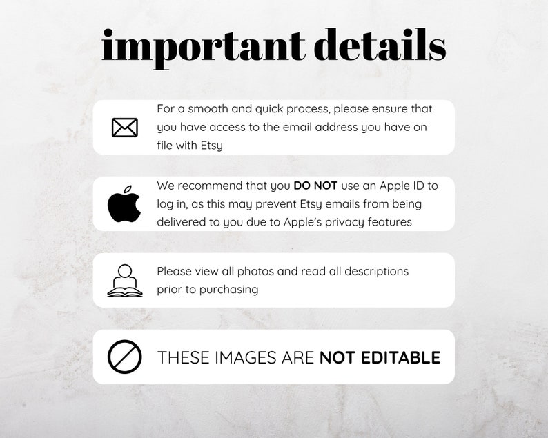 May include: A graphic with important details for Etsy buyers. It includes icons for email, Apple, a person reading a book, and a stop sign. The text reads: "important details", "For a smooth and quick process, please ensure that you have access to the email address you have on file with Etsy", "We recommend that you DO NOT use an Apple ID to log in, as this may prevent Etsy emails from being delivered to you due to Apple's privacy features", "Please view all photos and read all descriptions prior to purchasing", and "THESE IMAGES ARE NOT EDITABLE".