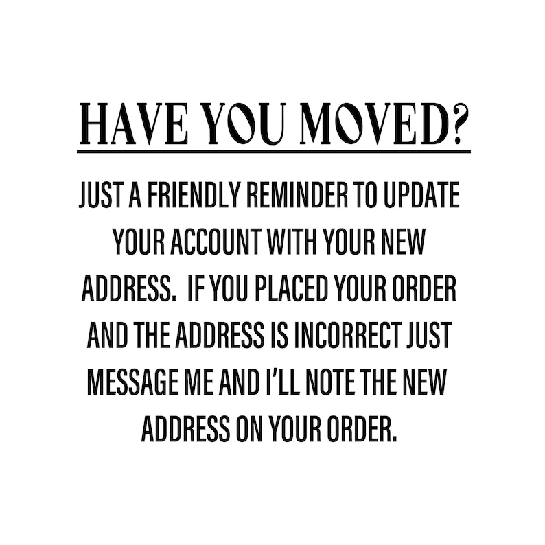 May include: Black and white text on a white background. The text reads: "HAVE YOU MOVED? JUST A FRIENDLY REMINDER TO UPDATE YOUR ACCOUNT WITH YOUR NEW ADDRESS. IF YOU PLACED YOUR ORDER AND THE ADDRESS IS INCORRECT JUST MESSAGE ME AND I'LL NOTE THE NEW ADDRESS ON YOUR ORDER."