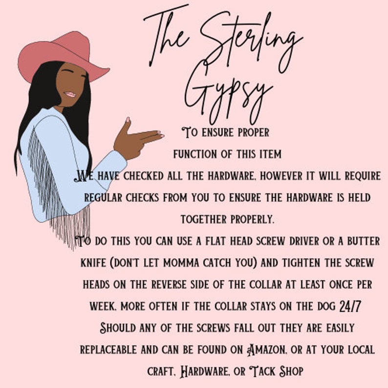 May include: A pink background with a cartoon illustration of a woman wearing a cowboy hat and a blue shirt. The text "The Sterling Gypsy" is at the top of the image. The text below the illustration explains how to ensure proper function of the item. The text reads: "To ensure proper function of this item we have checked all the hardware. However, it will require regular checks from you to ensure the hardware is held together properly. To do this you can use a flat head screw driver or a butter knife (don't let momma catch you) and tighten the screw heads on the reverse side of the collar at least once per week. More often if the collar stays on the dog 24/7. Should any of the screws fall out they are easily replaceable and can be found on Amazon, or at your local craft, hardware, or tack shop."