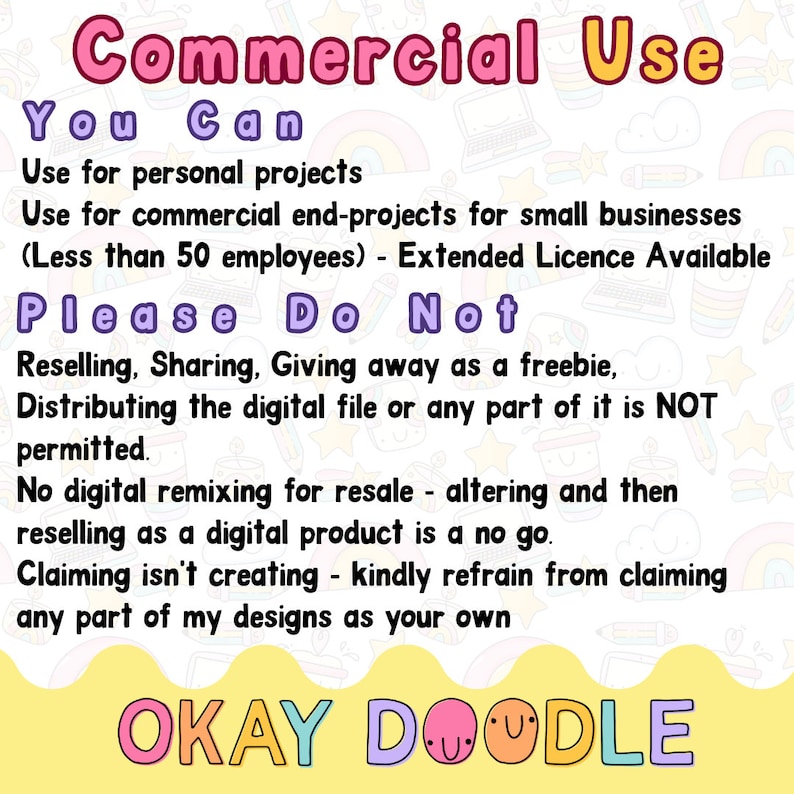 以下が含まれることがあります： ピンクと黄色のグラフィックで、「Commercial Use」というテキストがピンクで、「You Can」というテキストが紫で書かれています。「Use for personal projects」と「Use for commercial end-projects for small businesses (Less than 50 employees) - Extended Licence Available」というテキストは黒で書かれています。「Please Do Not」というテキストは紫で書かれています。「Reselling, Sharing, Giving away as a freebie, Distributing the digital file or any part of it is NOT permitted.」というテキストは黒で書かれています。「No digital remixing for resale - altering and then reselling as a digital product is a no go.」というテキストは黒で書かれています。「Claiming isn't creating - kindly refrain from claiming any part of my designs as your own」というテキストは黒で書かれています。「OKAY DOODLE」というテキストはピンクと紫で書かれています。