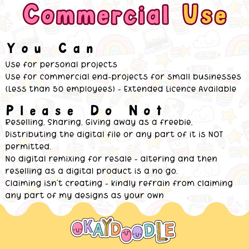 以下が含まれることがあります： ピンクと黄色のグラフィックで、「Commercial Use」というテキストがピンクの文字で書かれています。「You Can」というテキストは黒い文字で書かれています。「Use for personal projects」と「Use for commercial end-projects for small businesses (Less than 50 employees) - Extended Licence Available」というテキストは黒い文字で書かれています。「Please Do Not」というテキストは黒い文字で書かれています。「Reselling. Sharing. Giving away as a freebie. Distributing the digital file or any part of it is NOT permitted. No digital remixing for resale - altering and then reselling as a digital product is a no go. Claiming isn't creating - kindly refrain from claiming any part of my designs as your own」というテキストは黒い文字で書かれています。「OKAYDOODLE」というテキストはピンクの文字で書かれています。