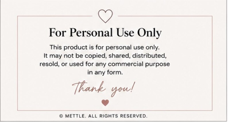 Peut inclure: Une carte rectangulaire avec un fond clair et une fine bordure. Elle pr&eacute;sente une ic&ocirc;ne de c&oelig;ur en haut et en bas. Le texte indique : For Personal Use Only. This product is for personal use only. It may not be copied, shared, distributed, resold, or used for any commercial purpose in any form. Thank you! &copy; METTLE. ALL RIGHTS RESERVED.