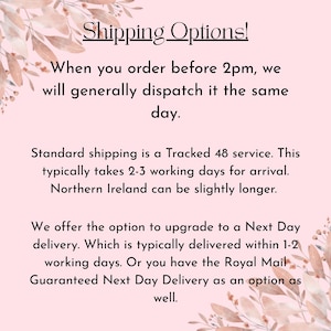 May include: A light pink informational graphic with floral illustrations in the corners. The text reads: Shipping Options! When you order before 2pm, we will generally dispatch it the same day. Standard shipping is a Tracked 48 service. This typically takes 2-3 working days for arrival. Northern Ireland can be slightly longer. We offer the option to upgrade to a Next Day delivery. Which is typically delivered within 1-2 working days. Or you have the Royal Mail Guaranteed Next Delivery as an option as well.