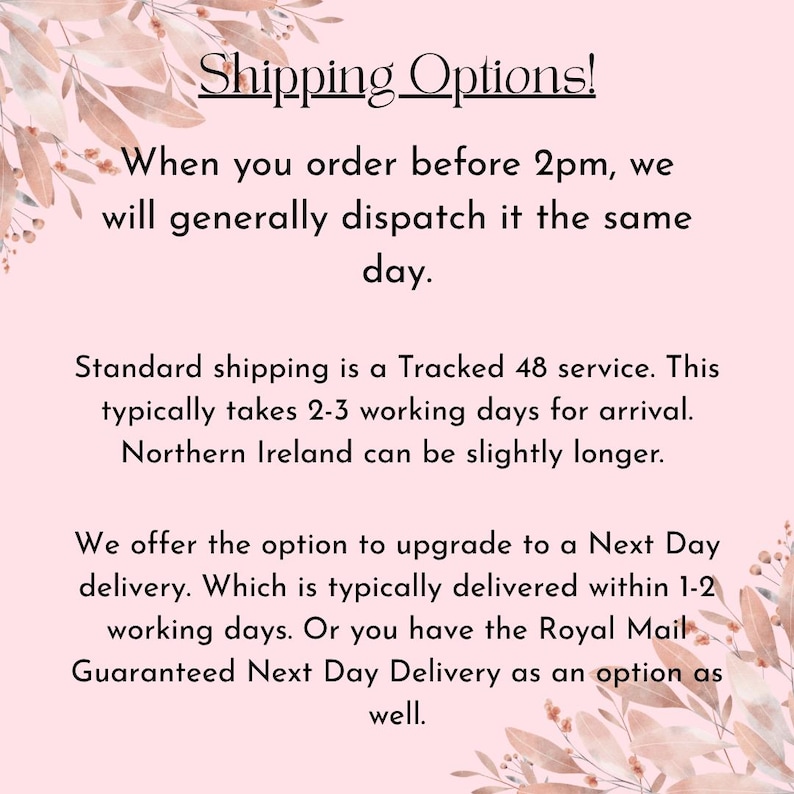 May include: A light pink informational graphic with floral illustrations in the corners. The text reads: Shipping Options! When you order before 2pm, we will generally dispatch it the same day. Standard shipping is a Tracked 48 service. This typically takes 2-3 working days for arrival. Northern Ireland can be slightly longer. We offer the option to upgrade to a Next Day delivery. Which is typically delivered within 1-2 working days. Or you have the Royal Mail Guaranteed Next Delivery as an option as well.