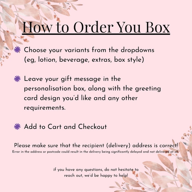 May include: A light pink instructional graphic with floral accents in the corners. The text reads: How to Order You Box, Choose your variants from the dropdowns, Leave your gift message in the personalisation box, Add to Cart and Checkout, Please make sure that the recipient address is correct, and if you have any questions, do not hesitate to reach out.