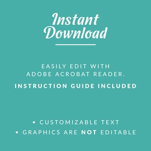 May include: A teal background with white text that reads "Instant Download" with a line underneath. The text "EASILY EDIT WITH ADOBE ACROBAT READER. INSTRUCTION GUIDE INCLUDED" is below the line. Below that, two bullet points read "CUSTOMIZABLE TEXT" and "GRAPHICS ARE NOT EDITABLE".