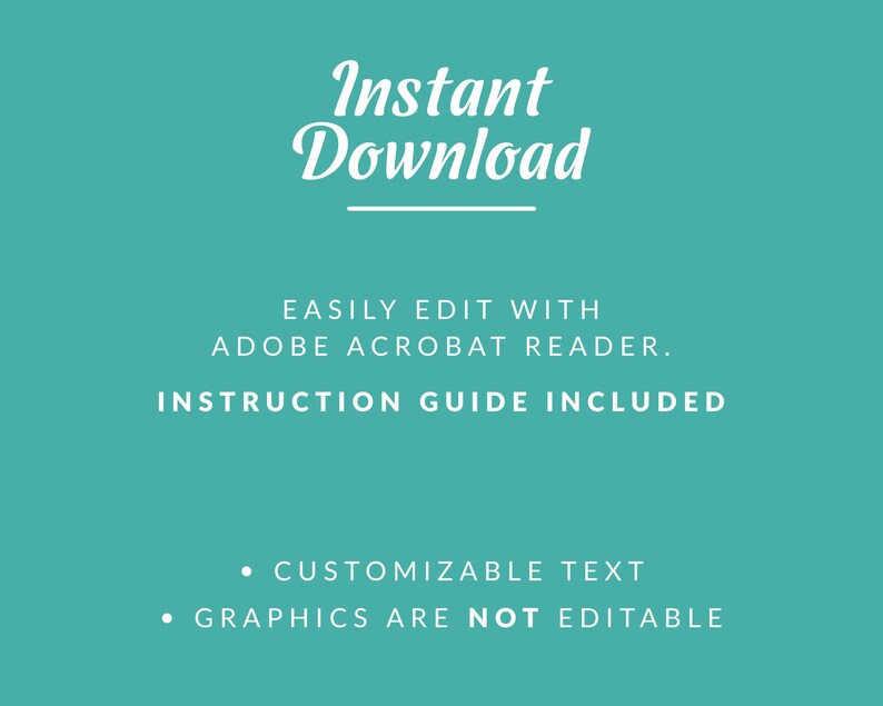 May include: A teal background with white text that reads "Instant Download" with a line underneath. The text "EASILY EDIT WITH ADOBE ACROBAT READER. INSTRUCTION GUIDE INCLUDED" is below the line. Below that, two bullet points read "CUSTOMIZABLE TEXT" and "GRAPHICS ARE NOT EDITABLE".