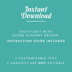 May include: A teal background with white text that reads "Instant Download" with a line underneath. The text "EASILY EDIT WITH ADOBE ACROBAT READER." is below the line. The text "INSTRUCTION GUIDE INCLUDED" is below that. Below that, two bullet points read "CUSTOMIZABLE TEXT" and "GRAPHICS ARE NOT EDITABLE".