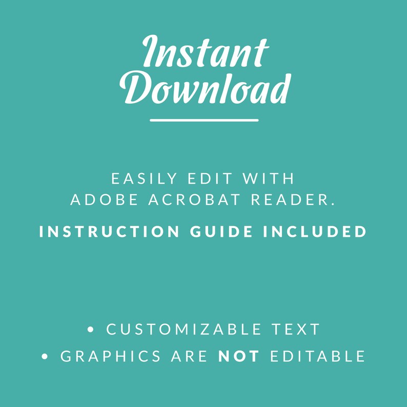 May include: A teal background with white text that reads "Instant Download" with a line underneath. The text "EASILY EDIT WITH ADOBE ACROBAT READER." is below the line. The text "INSTRUCTION GUIDE INCLUDED" is below that. Below that, two bullet points read "CUSTOMIZABLE TEXT" and "GRAPHICS ARE NOT EDITABLE".