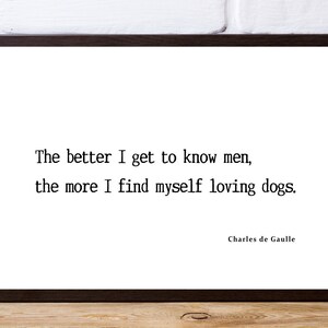The better I get to know men, the more… Charles de Gaulle. Perfect gift for a dog lover.  Print in any size and frame yourself.