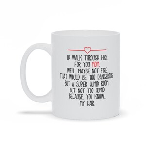 May include: White ceramic coffee mug with a black and red design. The text on the mug reads: "ID WALK THROUGH FIRE FOR YOU MOM. WELL MAYBE NOT FIRE THAT WOULD BE TOO DANGEROUS BUT A SUPER HUMID ROOM. BUT NOT TOO HUMID BECAUSE, YOU KNOW... MY HAIR."