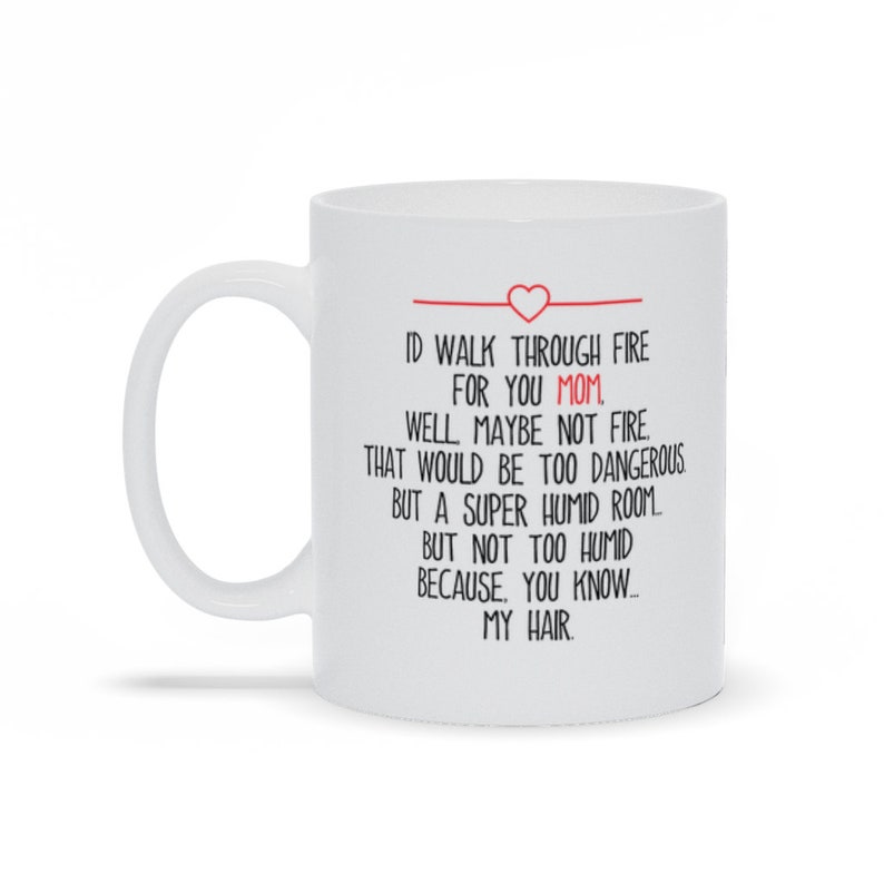 May include: White ceramic coffee mug with a black and red design. The text on the mug reads: "ID WALK THROUGH FIRE FOR YOU MOM. WELL MAYBE NOT FIRE THAT WOULD BE TOO DANGEROUS BUT A SUPER HUMID ROOM. BUT NOT TOO HUMID BECAUSE, YOU KNOW... MY HAIR."