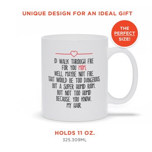 May include: White ceramic coffee mug with a red heart and the text "I'd walk through fire for you Mom, well maybe not fire that would be too dangerous but a super humid room but not too humid because you know my hair." The mug holds 11 ounces or 325.309 milliliters.