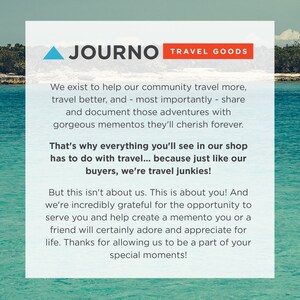 May include: A blue and white graphic with the text "JOURNO TRAVEL GOODS" in red and white. The text reads "We exist to help our community travel more, travel better, and - most importantly - share and document those adventures with gorgeous mementos they'll cherish forever. That's why everything you'll see in our shop has to do with travel... because just like our buyers, we're travel junkies! But this isn't about us. This is about you! And we're incredibly grateful for the opportunity to serve you and help create a memento you or a friend will certainly adore and appreciate for life. Thanks for allowing us to be a part of your special moments!"
