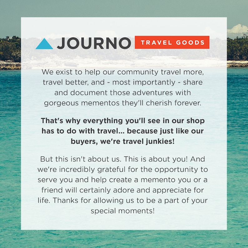 May include: A blue and white graphic with the text "JOURNO TRAVEL GOODS" in red and white. The text reads "We exist to help our community travel more, travel better, and - most importantly - share and document those adventures with gorgeous mementos they'll cherish forever. That's why everything you'll see in our shop has to do with travel... because just like our buyers, we're travel junkies! But this isn't about us. This is about you! And we're incredibly grateful for the opportunity to serve you and help create a memento you or a friend will certainly adore and appreciate for life. Thanks for allowing us to be a part of your special moments!"