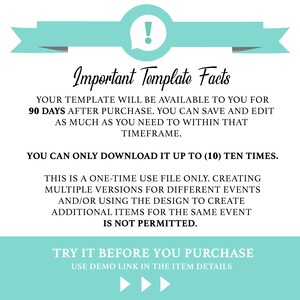 May include: A teal blue and white graphic with an exclamation point in a speech bubble. The text reads: "Important Template Facts" Your template will be available to you for 90 days after purchase. You can save and edit as much as you need to within that timeframe. You can only download it up to (10) ten times. This is a one-time use file only. Creating multiple versions for different events and/or using the design to create additional items for the same event is not permitted. Try it before you purchase. Use demo link in the item details.