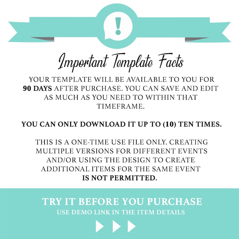 May include: A teal blue and white graphic with an exclamation point in a speech bubble. The text reads: "Important Template Facts" Your template will be available to you for 90 days after purchase. You can save and edit as much as you need to within that timeframe. You can only download it up to (10) ten times. This is a one-time use file only. Creating multiple versions for different events and/or using the design to create additional items for the same event is not permitted. Try it before you purchase. Use demo link in the item details.