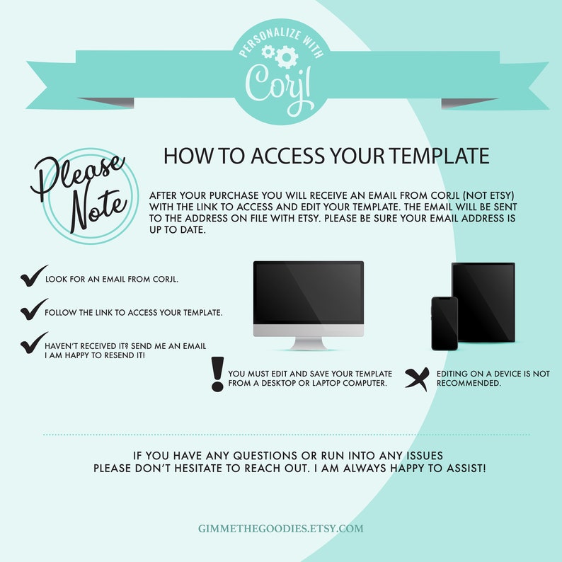 May include: A teal and white graphic with the text "Please Note" in a white circle with a teal border. The graphic provides instructions on how to access a digital template after purchase. The text includes "Look for an email from Corjl", "Follow the link to access your template", "Haven't received it? Send me an email. I am happy to resend it!" and "You must edit and save your template from a desktop or laptop computer."