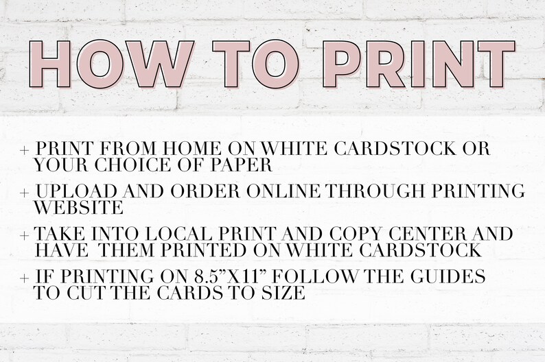 May include: A white brick wall background with black text outlining how to print a printable. The text reads: "HOW TO PRINT + PRINT FROM HOME ON WHITE CARDSTOCK OR YOUR CHOICE OF PAPER + UPLOAD AND ORDER ONLINE THROUGH PRINTING WEBSITE + TAKE INTO LOCAL PRINT AND COPY CENTER AND HAVE THEM PRINTED ON WHITE CARDSTOCK + IF PRINTING ON 8.5"X11" FOLLOW THE GUIDES TO CUT THE CARDS TO SIZE"