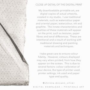 May include: Close-up detail of a digital print showing the texture of the paper. The text reads: "My downloadable printable art, are digital copies of actual artworks, created in my studio. I use traditional materials, such as watercolour paper and oriental paper, watercolour, ink and graphite. The innate characteristics and qualities of these materials will appear on the print, such as textures, paper fibres and tonal differences. These are intentional and a result of working with traditional drawing and painting materials and techniques. I take great care to ensure colour fidelity. However, colours displayed may vary when printed, from how they appear on the screen. This is due to several factors: colour calibration of your device, the type of printer used, printer settings, ink used and paper type and quality. @christa.mccann_silver DIGITAL DOWNLOAD - PRINTABLE ART"