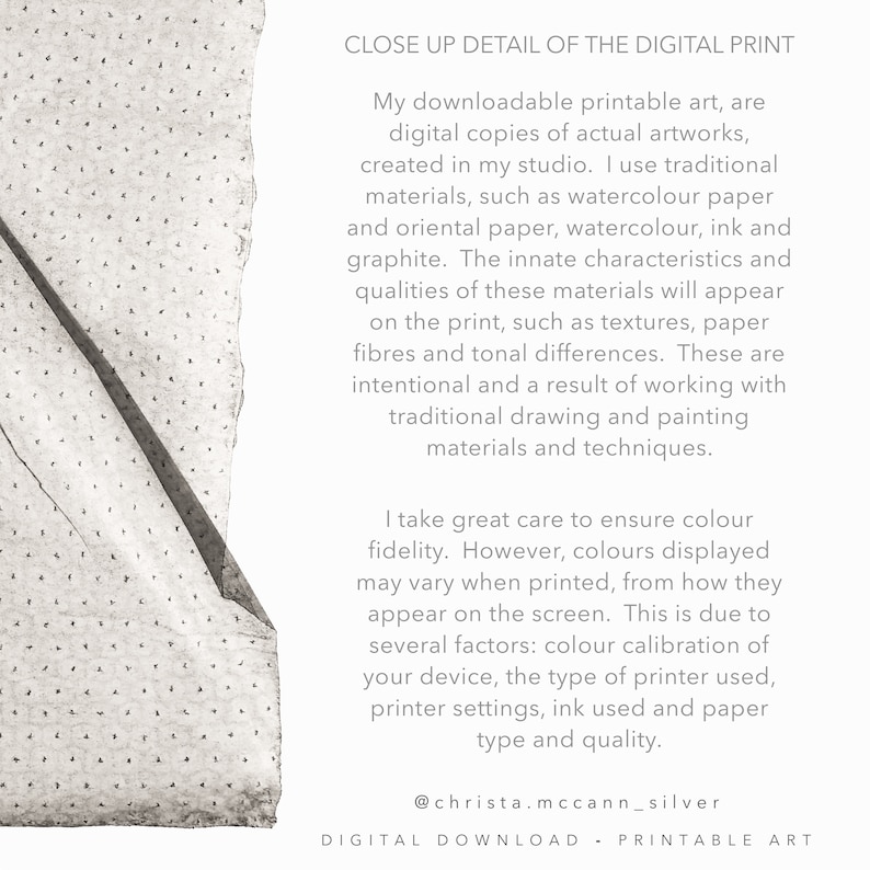 May include: Close-up detail of a digital print showing the texture of the paper. The text reads: "My downloadable printable art, are digital copies of actual artworks, created in my studio. I use traditional materials, such as watercolour paper and oriental paper, watercolour, ink and graphite. The innate characteristics and qualities of these materials will appear on the print, such as textures, paper fibres and tonal differences. These are intentional and a result of working with traditional drawing and painting materials and techniques. I take great care to ensure colour fidelity. However, colours displayed may vary when printed, from how they appear on the screen. This is due to several factors: colour calibration of your device, the type of printer used, printer settings, ink used and paper type and quality. @christa.mccann_silver DIGITAL DOWNLOAD - PRINTABLE ART"