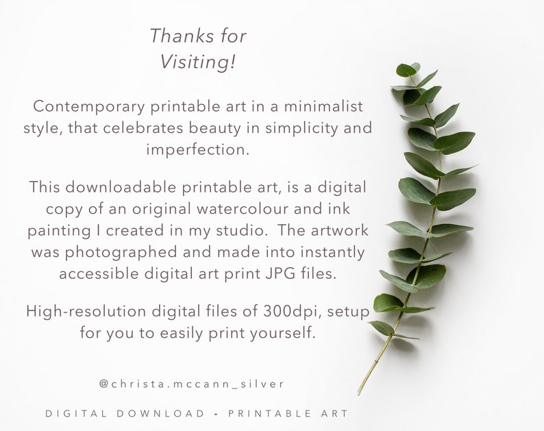 May include: Printable art featuring a sprig of eucalyptus leaves on a white background. The text reads "Thanks for Visiting! Contemporary printable art in a minimalist style, that celebrates beauty in simplicity and imperfection. This downloadable printable art, is a digital copy of an original watercolour and ink painting I created in my studio. The artwork was photographed and made into instantly accessible digital art print JPG files. High-resolution digital files of 300dpi, setup for you to easily print yourself. @christa.mccann_silver DIGITAL DOWNLOAD - PRINTABLE ART"