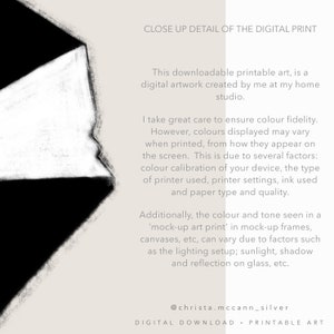 May include: Close-up detail of a digital print with black and white abstract shapes. The text reads: "Close Up Detail of the Digital Print. This downloadable printable art, is a digital artwork created by me at my home studio. I take great care to ensure colour fidelity. However, colours displayed may vary when printed, from how they appear on the screen. This is due to several factors: colour calibration of your device, the type of printer used, printer settings, ink used and paper type and quality. Additionally, the colour and tone seen in a 'mock-up art print' in mock-up frames, canvases, etc, can vary due to factors such as the lighting setup; sunlight, shadow and reflection on glass, etc. @christa.mccann_silver DIGITAL DOWNLOAD - PRINTABLE ART"