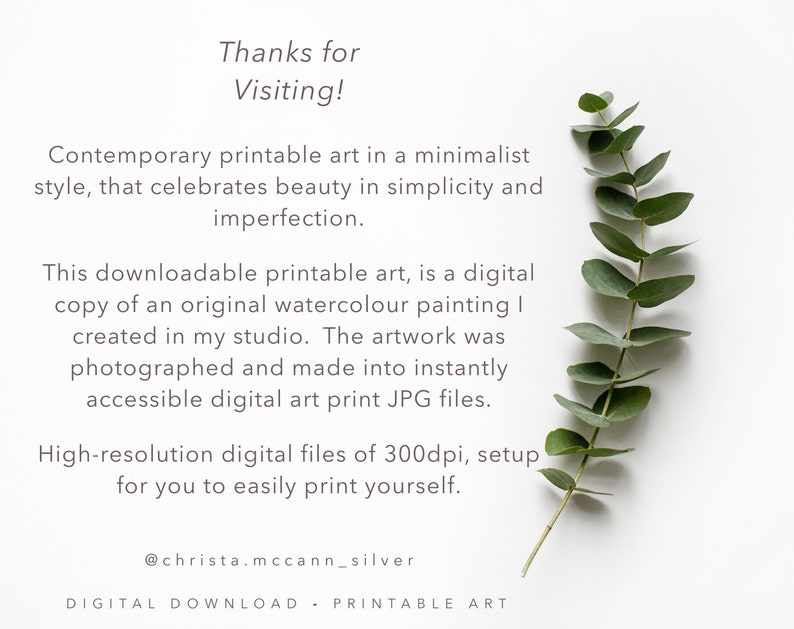 May include: A white background with a sprig of eucalyptus leaves and text that reads "Thanks for Visiting! Contemporary printable art in a minimalist style, that celebrates beauty in simplicity and imperfection. This downloadable printable art, is a digital copy of an original watercolour painting I created in my studio. The artwork was photographed and made into instantly accessible digital art print JPG files. High-resolution digital files of 300dpi, setup for you to easily print yourself. @christa.mccann_silver DIGITAL DOWNLOAD - PRINTABLE ART"