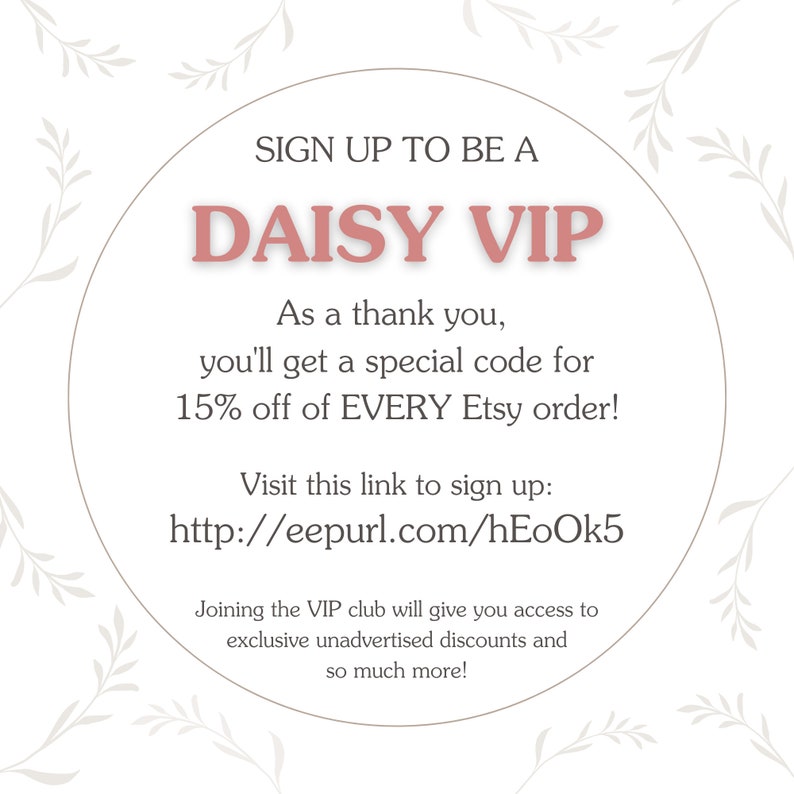 May include: A pink circle with white text that says "SIGN UP TO BE A DAISY VIP". The text below says "As a thank you, you'll get a special code for 15% off of EVERY Etsy order! Visit this link to sign up: http://eepurl.com/hEoOk5 Joining the VIP club will give you access to exclusive unadvertised discounts and so much more!"