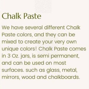 May include: Chalk Paste comes in 3 ounce jars and can be used on surfaces like glass, metal, mirrors, wood, and chalkboards.  Chalk Paste colors can be mixed to create unique colors.