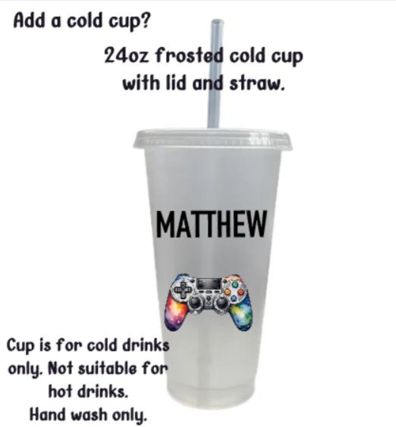 May include: A 24 ounce frosted cold cup with a lid and straw. The cup is personalized with the name "MATTHEW" and a colorful video game controller graphic. The text "Cup is for cold drinks only. Not suitable for hot drinks. Hand wash only." is printed on the bottom of the cup.