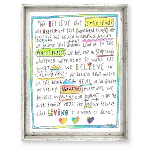 May include: A colorful inspirational quote about simple things and living a life of heart. The quote is written in a hand-drawn style with a variety of colors and designs. The quote reads: "We believe that simple things are best and that weathered things are beautiful. We believe in holding hands. We believe that dreams lead us to the finest places. We believe in stopping whatever we're doing to watch the sunset. We believe in calling home. We believe that walks on the beach heal us. We believe in saying thank you every day. We believe in pausing our journey to let the duck family cross the road. We believe that living is a work of heart."