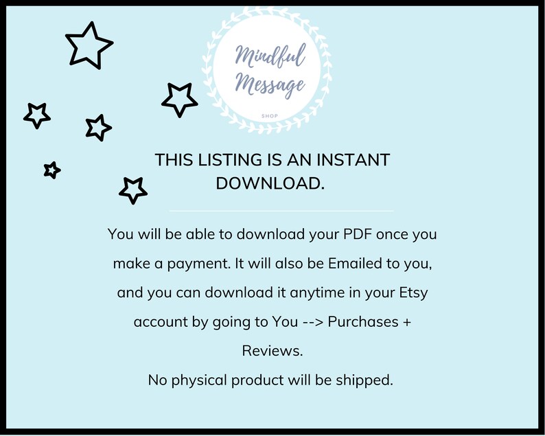 May include: A light blue background with black stars and the text "Mindful Message Shop" in a wreath. The text "THIS LISTING IS AN INSTANT DOWNLOAD." is in black text. The text "You will be able to download your PDF once you make a payment. It will also be Emailed to you, and you can download it anytime in your Etsy account by going to You --> Purchases + Reviews. No physical product will be shipped." is in black text.