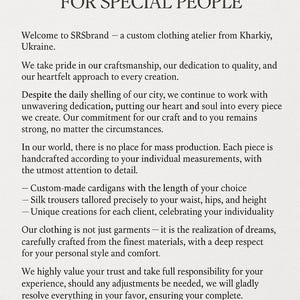 May include: Text on a white background that reads "Our value lies in the art of creating special clothes for special people."  Welcome to SRSbrand - a custom clothing atelier from Kharkiv, Ukraine. We take pride in our craftsmanship, our dedication to quality, and our heartfelt approach to every creation. Despite the daily shelling of our city, we continue to work with unwavering dedication, putting our heart and soul into every piece we create. Our commitment for our craft and to you remains strong, no matter the circumstances. In our world, there is no place for mass production. Each piece is handcrafted according to your individual measurements, with the utmost attention to detail. Custom-made cardigans with the length of your choice. Silk trousers tailored precisely to your waist, hips, and height. Unique creations for each client, celebrating your individuality. Our clothing is not just garments - it is the realization of dreams, carefully crafted from the finest materials, with a deep respect for your personal style and comfort. We highly value your trust and take full responsibility for your experience, should any adjustments be needed, we will gladly resolve everything in your favor, ensuring your complete satisfaction and confidence. Allow yourself the luxury of clothing made just for you. With love and pride, your SRSbrand team from Kharkiv.