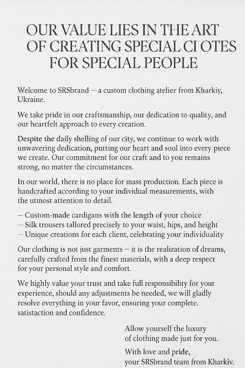 May include: Text on a white background that reads "Our value lies in the art of creating special clothes for special people."  Welcome to SRSbrand - a custom clothing atelier from Kharkiv, Ukraine. We take pride in our craftsmanship, our dedication to quality, and our heartfelt approach to every creation. Despite the daily shelling of our city, we continue to work with unwavering dedication, putting our heart and soul into every piece we create. Our commitment for our craft and to you remains strong, no matter the circumstances. In our world, there is no place for mass production. Each piece is handcrafted according to your individual measurements, with the utmost attention to detail. Custom-made cardigans with the length of your choice. Silk trousers tailored precisely to your waist, hips, and height. Unique creations for each client, celebrating your individuality. Our clothing is not just garments - it is the realization of dreams, carefully crafted from the finest materials, with a deep respect for your personal style and comfort. We highly value your trust and take full responsibility for your experience, should any adjustments be needed, we will gladly resolve everything in your favor, ensuring your complete satisfaction and confidence. Allow yourself the luxury of clothing made just for you. With love and pride, your SRSbrand team from Kharkiv.