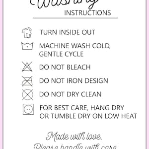 May include: Washing instructions for a garment. Turn inside out, machine wash cold, gentle cycle, do not bleach, do not iron design, do not dry clean, hang dry or tumble dry on low heat. Made with love, please handle with care.
