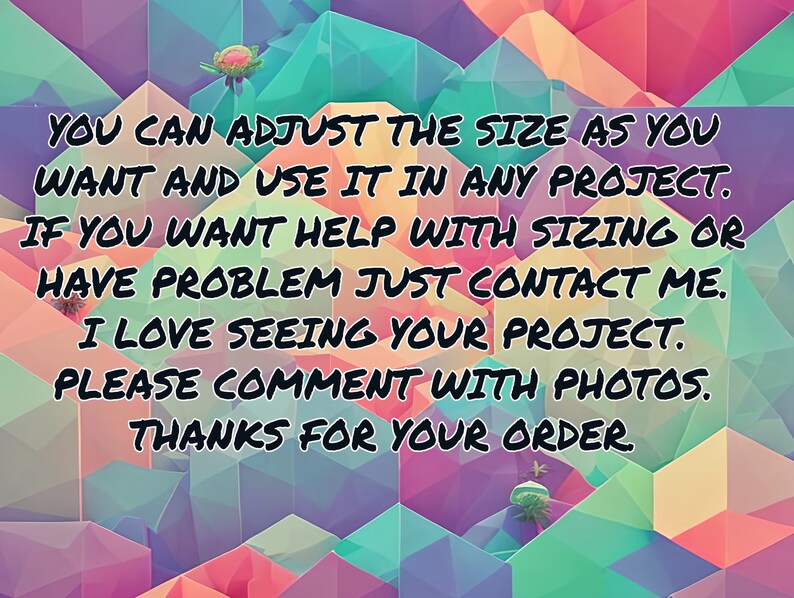 May include: Text on a colorful geometric background that reads: "YOU CAN ADJUST THE SIZE AS YOU WANT AND USE IT IN ANY PROJECT. IF YOU WANT HELP WITH SIZING OR HAVE PROBLEM JUST CONTACT ME. I LOVE SEEING YOUR PROJECT. PLEASE COMMENT WITH PHOTOS. THANKS FOR YOUR ORDER."