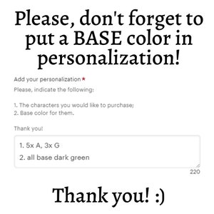 May include: A text box with instructions for customizing an order. The text says "Please, don't forget to put a BASE color in personalization!" and "Add your personalization* Please, indicate the following: 1. The characters you would like to purchase; 2. Base color for them. Thank you!" The text box contains the text "1. 5x A, 3x G 2. all base dark green".