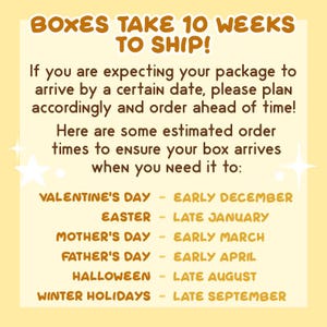 May include: A yellow and brown graphic with the text "Boxes take 10 weeks to ship!" and a list of holidays with estimated order times. The text reads: "If you are expecting your package to arrive by a certain date, please plan accordingly and order ahead of time! Here are some estimated order times to ensure your box arrives when you need it to: Valentine's Day - Early December, Easter - Late January, Mother's Day - Early March, Father's Day - Early April, Halloween - Late August, Winter Holidays - Late September."
