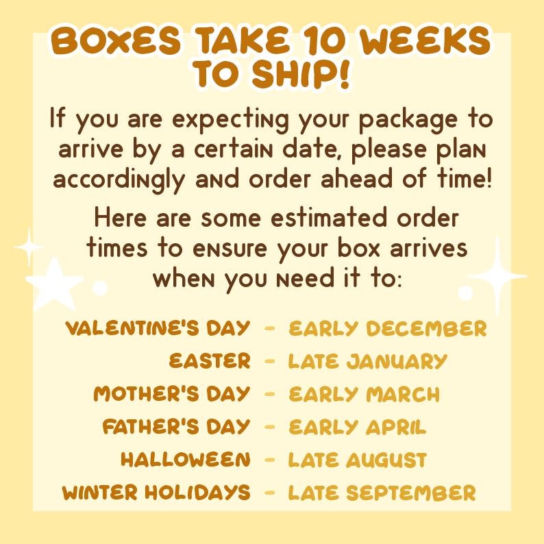May include: A yellow and brown graphic with the text "Boxes take 10 weeks to ship!" and a list of holidays with estimated order times. The text reads: "If you are expecting your package to arrive by a certain date, please plan accordingly and order ahead of time! Here are some estimated order times to ensure your box arrives when you need it to: Valentine's Day - Early December, Easter - Late January, Mother's Day - Early March, Father's Day - Early April, Halloween - Late August, Winter Holidays - Late September."