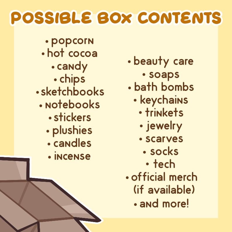 May include: A list of possible box contents, including popcorn, hot cocoa, candy, chips, sketchbooks, notebooks, stickers, plushies, candles, incense, beauty care, soaps, bath bombs, keychains, trinkets, jewelry, scarves, socks, tech, official merch, and more.