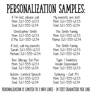May include: A black and white image with text examples for personalization on a product. The text includes phone numbers, names, and medical conditions. The text reads: "PERSONALIZATION SAMPLES: If I'm lost, please call Mom 321-555-1233 Dad 321-555-1234 Christopher Smith Mom 321-555-1233 G'Ma 321-555-1234 If lost, call my parents Sarah 321-555-1233 Michael 321-555-1234 Bee Allergy-Epi Pen Mom 321-555-1233 Dad 321-555-1234 Autism - Limited Speech Mom 321-555-1233 Dad 321-555-1234 My parents are lost! Mom 321-555-1233 Dad 321-555-1234 The Smith Family Mom 321-555-1233 Mama 321-555-1234 The Smith Family Mom 321-555-1233 Dad 321-555-1234 Type I Diabetes Insulin Dependant Mom 321-555-1233 Epilepsy - Call 911 Mom 321-555-1233 Dad 321-555-1234 PERSONALIZATION IS LIMITED TO 3 INFO LINES - 24 TEXT CHARACTERS PER LINE"
