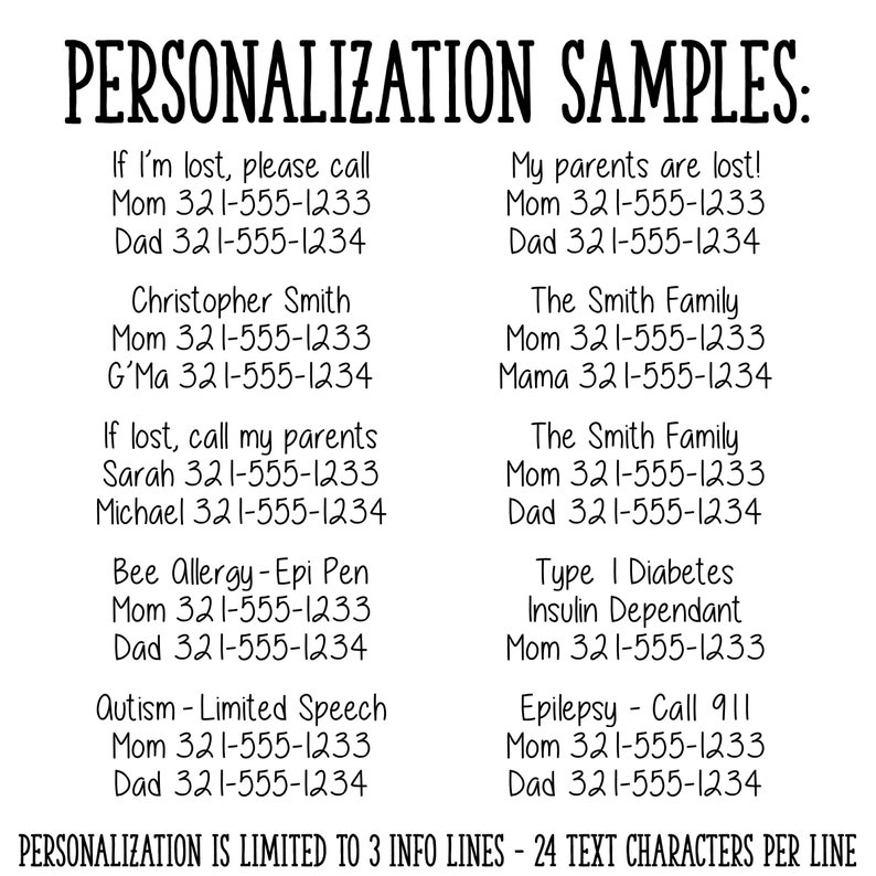 May include: A black and white image with text examples for personalization on a product. The text includes phone numbers, names, and medical conditions. The text reads: "PERSONALIZATION SAMPLES: If I'm lost, please call Mom 321-555-1233 Dad 321-555-1234 Christopher Smith Mom 321-555-1233 G'Ma 321-555-1234 If lost, call my parents Sarah 321-555-1233 Michael 321-555-1234 Bee Allergy-Epi Pen Mom 321-555-1233 Dad 321-555-1234 Autism - Limited Speech Mom 321-555-1233 Dad 321-555-1234 My parents are lost! Mom 321-555-1233 Dad 321-555-1234 The Smith Family Mom 321-555-1233 Mama 321-555-1234 The Smith Family Mom 321-555-1233 Dad 321-555-1234 Type I Diabetes Insulin Dependant Mom 321-555-1233 Epilepsy - Call 911 Mom 321-555-1233 Dad 321-555-1234 PERSONALIZATION IS LIMITED TO 3 INFO LINES - 24 TEXT CHARACTERS PER LINE"